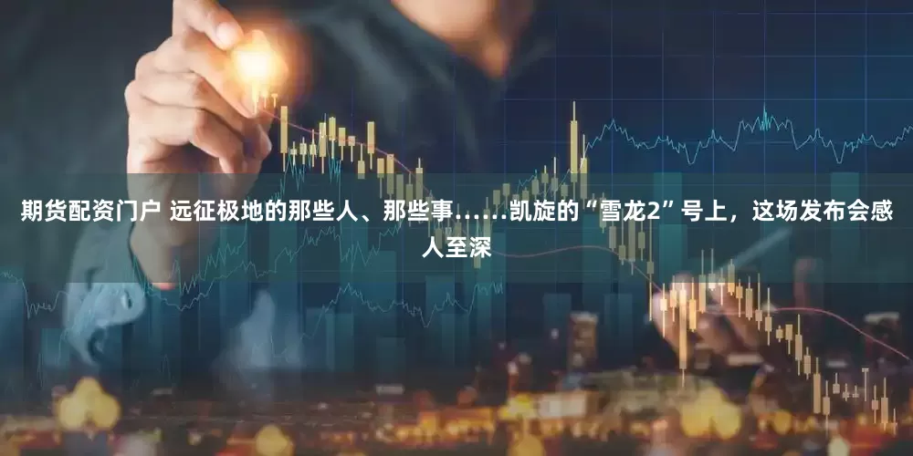 期货配资门户 远征极地的那些人、那些事……凯旋的“雪龙2”号上，这场发布会感人至深