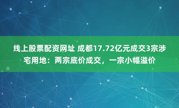 线上股票配资网址 成都17.72亿元成交3宗涉宅用地：两宗底价成交，一宗小幅溢价