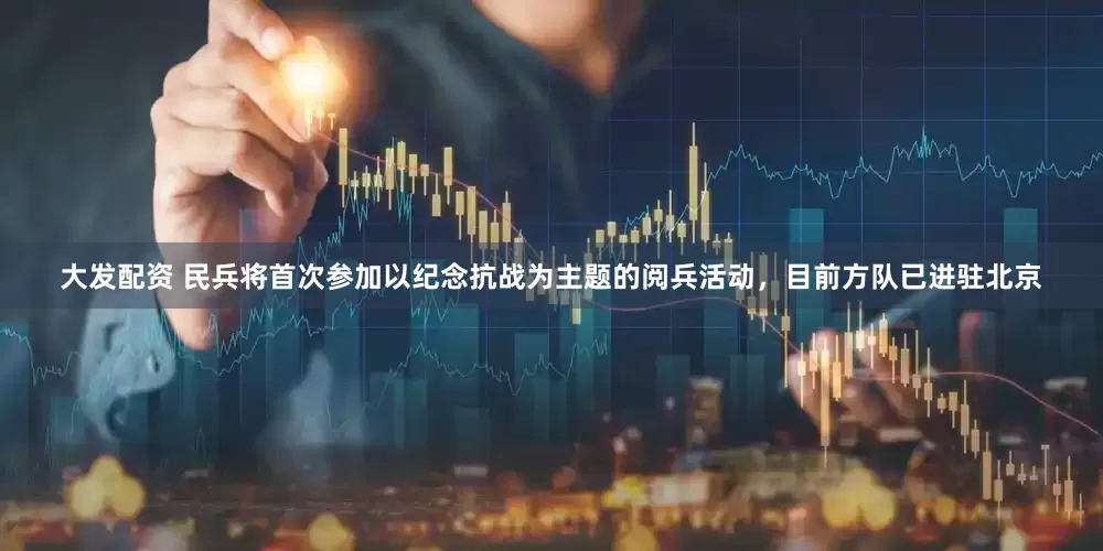 大发配资 民兵将首次参加以纪念抗战为主题的阅兵活动，目前方队已进驻北京