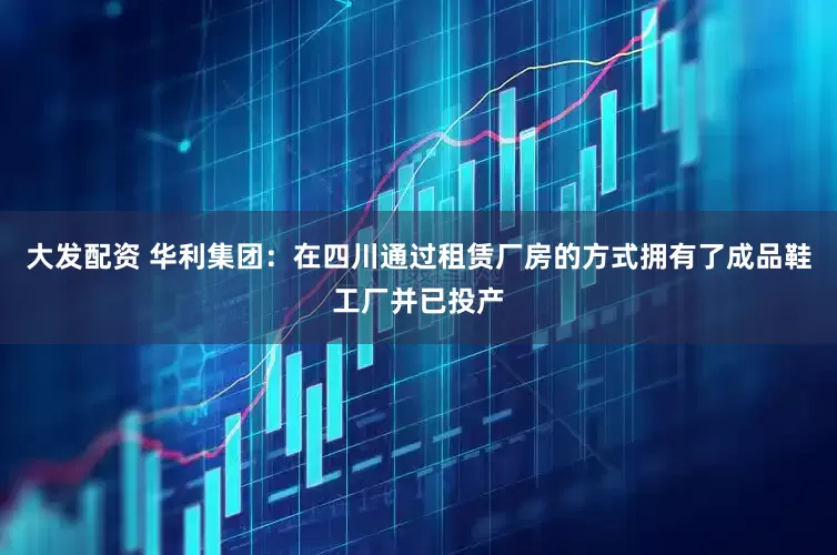 大发配资 华利集团：在四川通过租赁厂房的方式拥有了成品鞋工厂并已投产