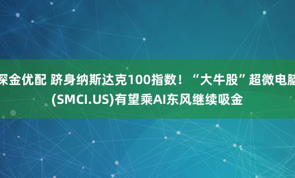 深金优配 跻身纳斯达克100指数！“大牛股”超微电脑(SMCI.US)有望乘AI东风继续吸金
