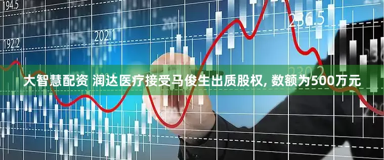 大智慧配资 润达医疗接受马俊生出质股权, 数额为500万元