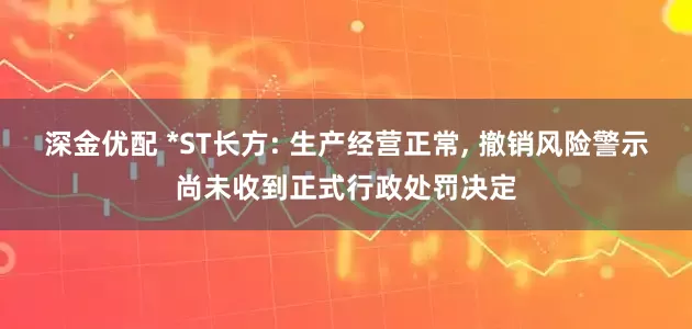 深金优配 *ST长方: 生产经营正常, 撤销风险警示尚未收到正式行政处罚决定