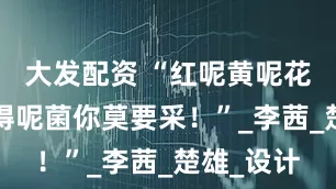 大发配资 “红呢黄呢花呢~认不得呢菌你莫要采！”_李茜_楚雄_设计