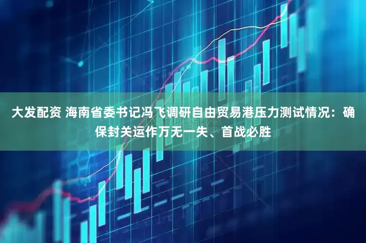 大发配资 海南省委书记冯飞调研自由贸易港压力测试情况：确保封关运作万无一失、首战必胜
