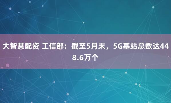 大智慧配资 工信部：截至5月末，5G基站总数达448.6万个