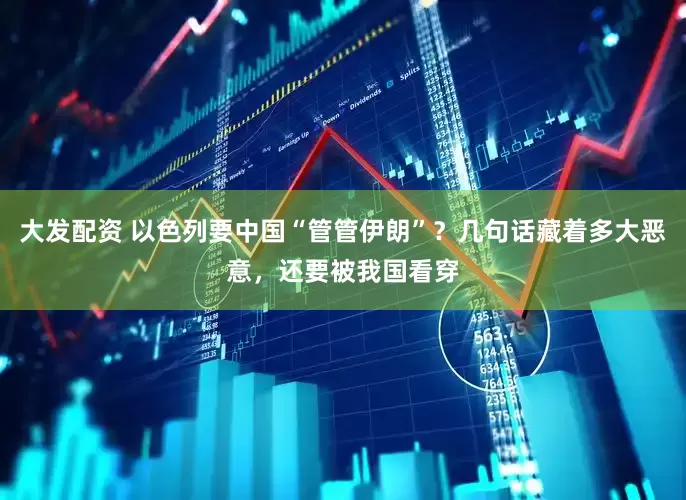 大发配资 以色列要中国“管管伊朗”？几句话藏着多大恶意，还要被我国看穿