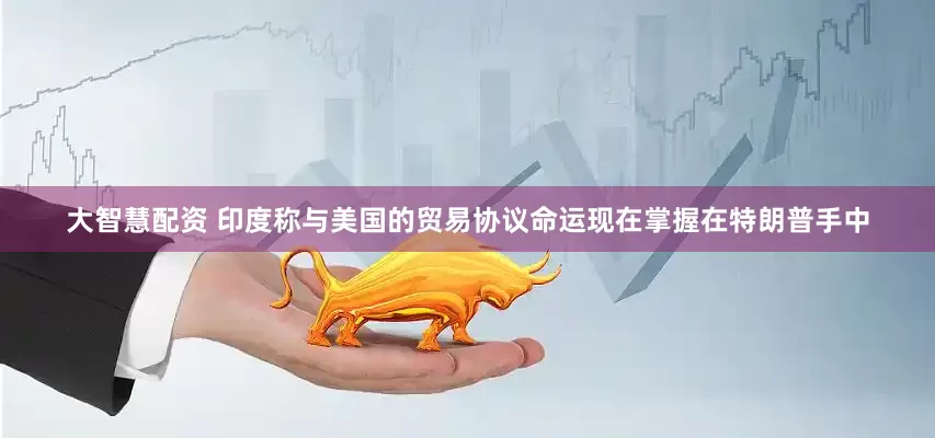 大智慧配资 印度称与美国的贸易协议命运现在掌握在特朗普手中