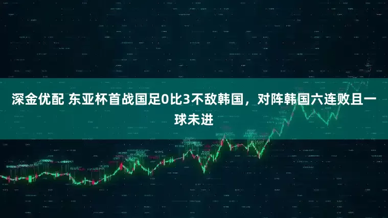 深金优配 东亚杯首战国足0比3不敌韩国，对阵韩国六连败且一球未进
