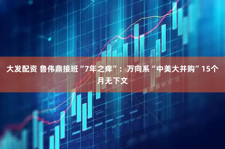 大发配资 鲁伟鼎接班“7年之痒”：万向系“中美大并购”15个月无下文