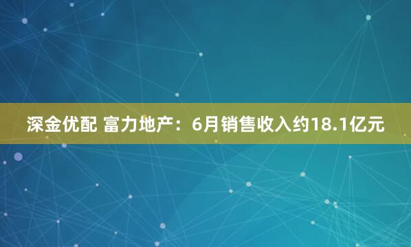深金优配 富力地产：6月销售收入约18.1亿元