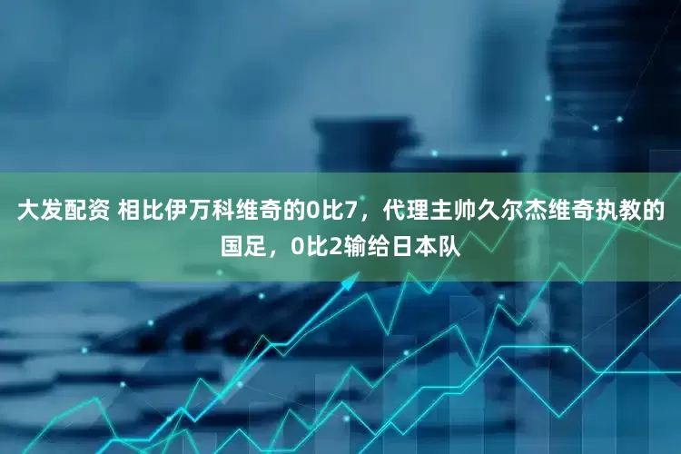 大发配资 相比伊万科维奇的0比7，代理主帅久尔杰维奇执教的国足，0比2输给日本队