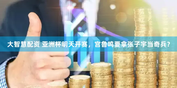 大智慧配资 亚洲杯明天开赛，宫鲁鸣要拿张子宇当奇兵？