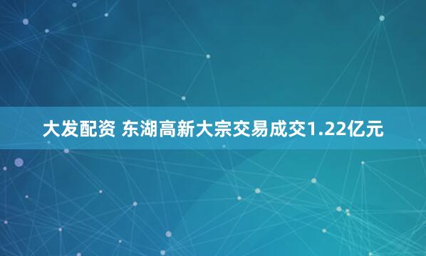 大发配资 东湖高新大宗交易成交1.22亿元