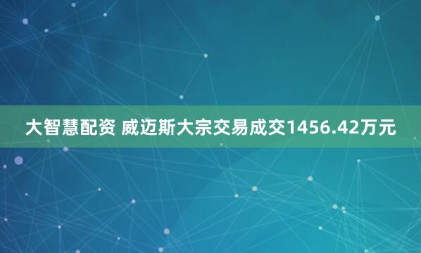 大智慧配资 威迈斯大宗交易成交1456.42万元