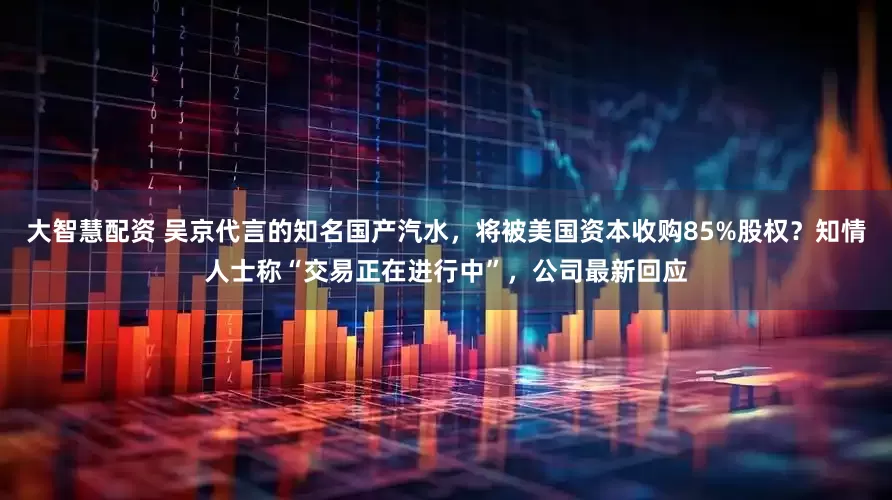 大智慧配资 吴京代言的知名国产汽水，将被美国资本收购85%股权？知情人士称“交易正在进行中”，公司最新回应