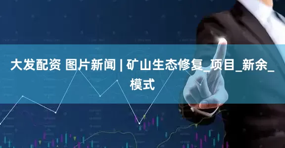 大发配资 图片新闻 | 矿山生态修复_项目_新余_模式
