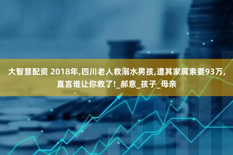 大智慧配资 2018年,四川老人救溺水男孩,遭其家属索要93万,直言谁让你救了!_郝意_孩子_母亲