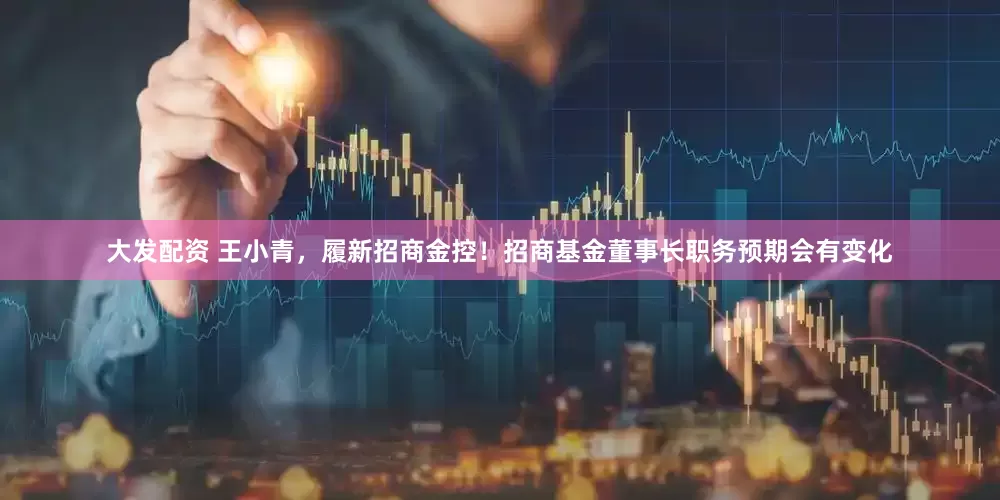 大发配资 王小青，履新招商金控！招商基金董事长职务预期会有变化