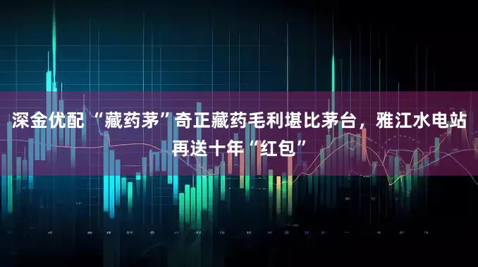 深金优配 “藏药茅”奇正藏药毛利堪比茅台，雅江水电站再送十年“红包”