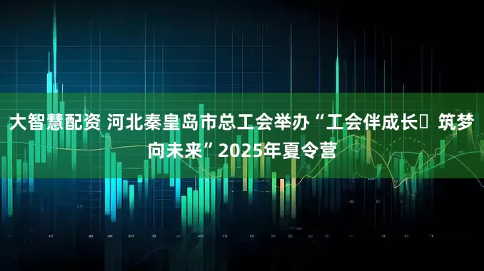 大智慧配资 河北秦皇岛市总工会举办“工会伴成长・筑梦向未来”2025年夏令营