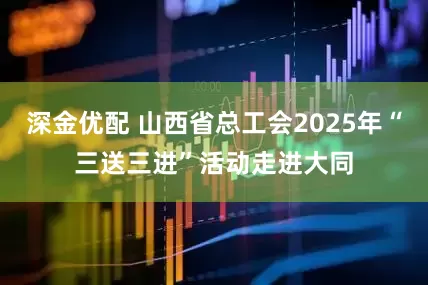 深金优配 山西省总工会2025年“三送三进”活动走进大同