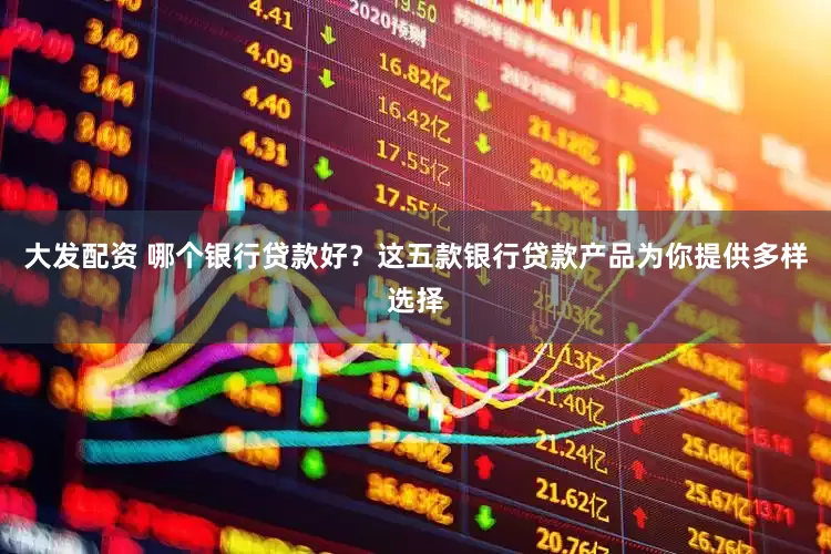 大发配资 哪个银行贷款好？这五款银行贷款产品为你提供多样选择
