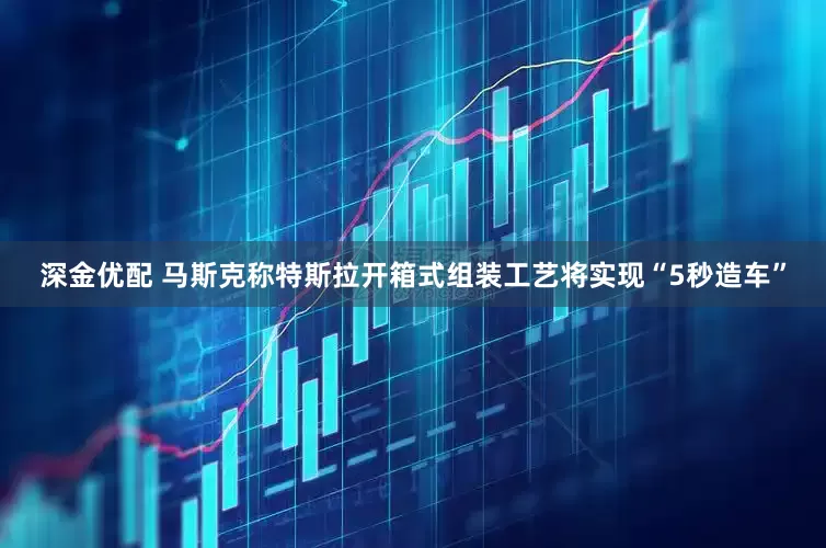 深金优配 马斯克称特斯拉开箱式组装工艺将实现“5秒造车”