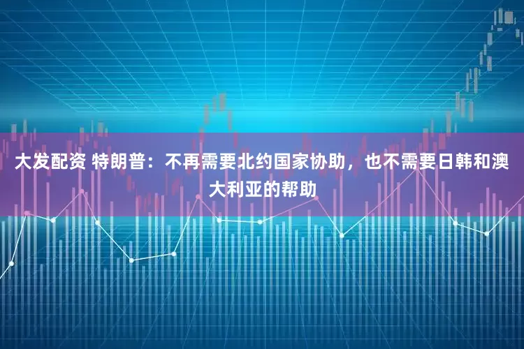 大发配资 特朗普：不再需要北约国家协助，也不需要日韩和澳大利亚的帮助