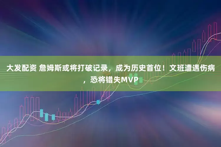 大发配资 詹姆斯或将打破记录，成为历史首位！文班遭遇伤病，恐将错失MVP