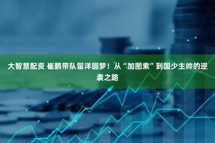 大智慧配资 崔鹏带队留洋圆梦！从“加图索”到国少主帅的逆袭之路