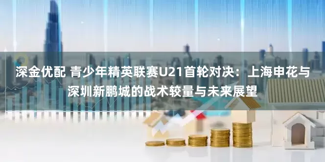 深金优配 青少年精英联赛U21首轮对决：上海申花与深圳新鹏城的战术较量与未来展望
